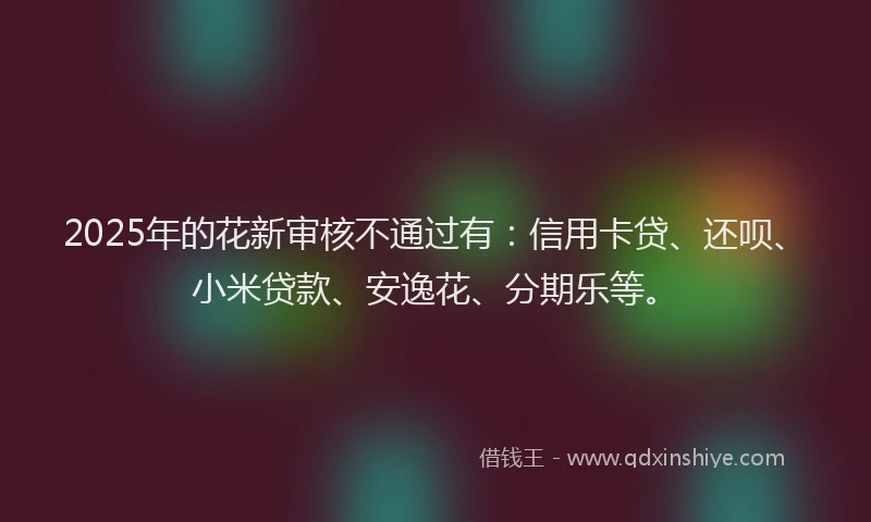 2025年的花新审核不通过有：信用卡贷、还呗、小米贷款、安逸花、分期乐等。