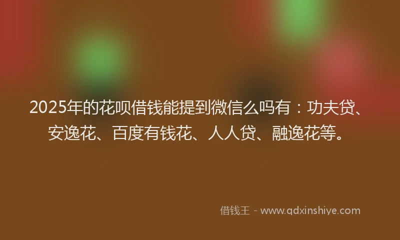 2025年的花呗借钱能提到微信么吗有：功夫贷、安逸花、百度有钱花、人人贷、融逸花等。