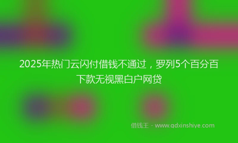 2025年热门云闪付借钱不通过，罗列5个百分百下款无视黑白户网贷