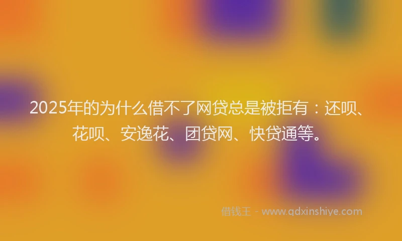 2025年的为什么借不了网贷总是被拒有：还呗、花呗、安逸花、团贷网、快贷通等。
