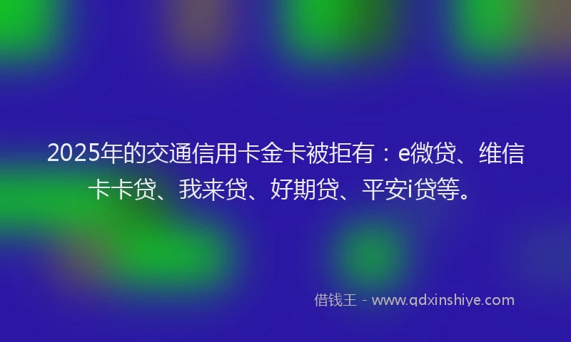 2025年的交通信用卡金卡被拒有：e微贷、维信卡卡贷、我来贷、好期贷、平安i贷等。