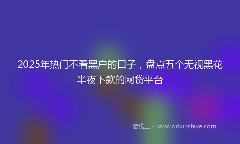 2025年热门不看黑户的口子，盘点五个无视黑花半夜下款的网贷平台