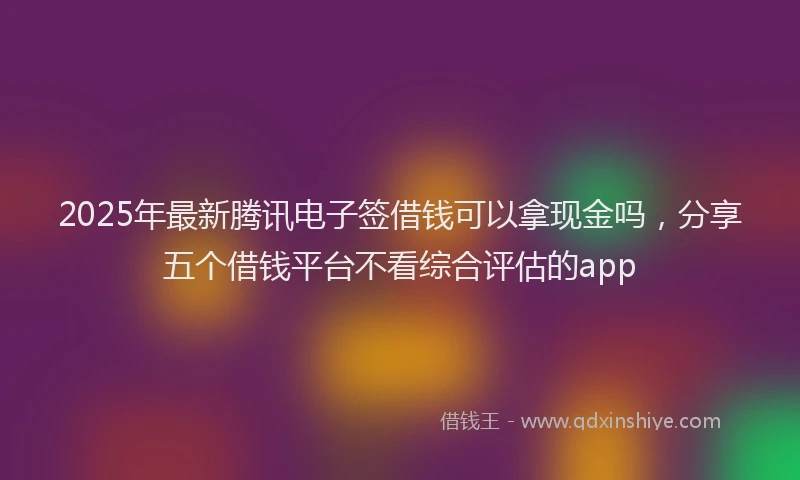2025年最新腾讯电子签借钱可以拿现金吗，分享五个借钱平台不看综合评估的app