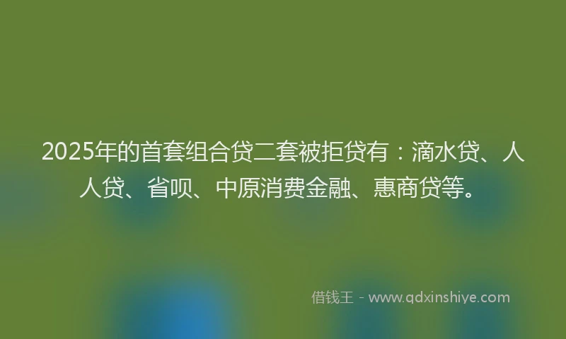 2025年的首套组合贷二套被拒贷有：滴水贷、人人贷、省呗、中原消费金融、惠商贷等。