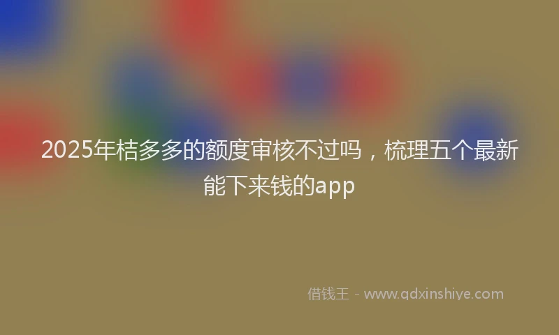 2025年桔多多的额度审核不过吗，梳理五个最新能下来钱的app