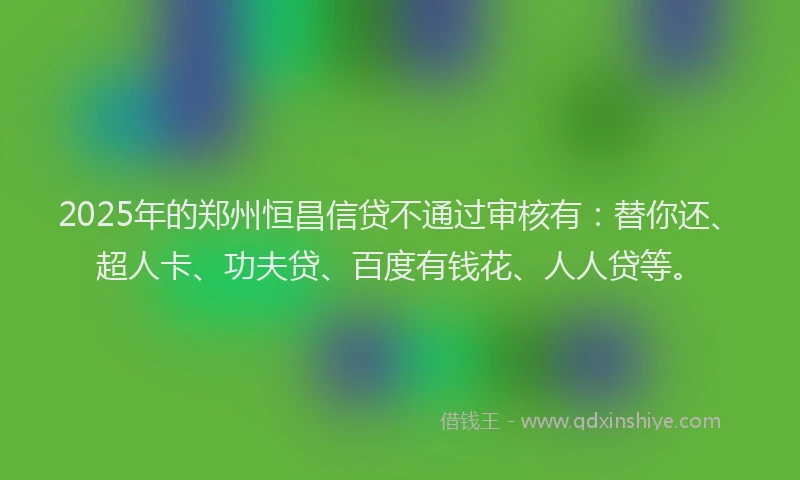 2025年的郑州恒昌信贷不通过审核有：替你还、超人卡、功夫贷、百度有钱花、人人贷等。