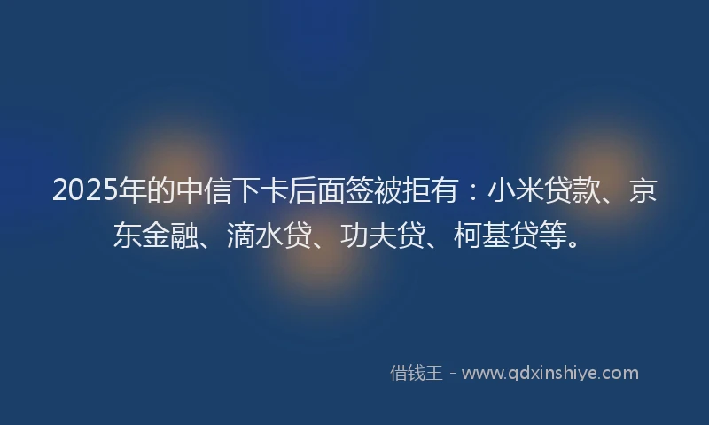 2025年的中信下卡后面签被拒有：小米贷款、京东金融、滴水贷、功夫贷、柯基贷等。