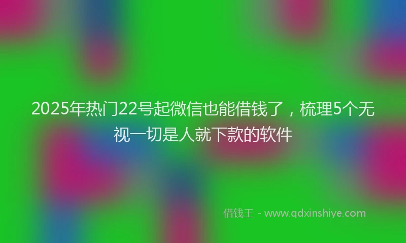 2025年热门22号起微信也能借钱了，梳理5个无视一切是人就下款的软件