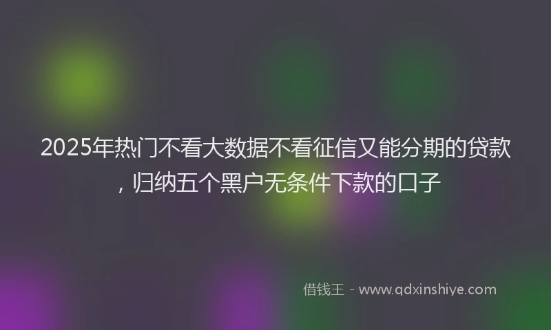 2025年热门不看大数据不看征信又能分期的贷款，归纳五个黑户无条件下款的口子