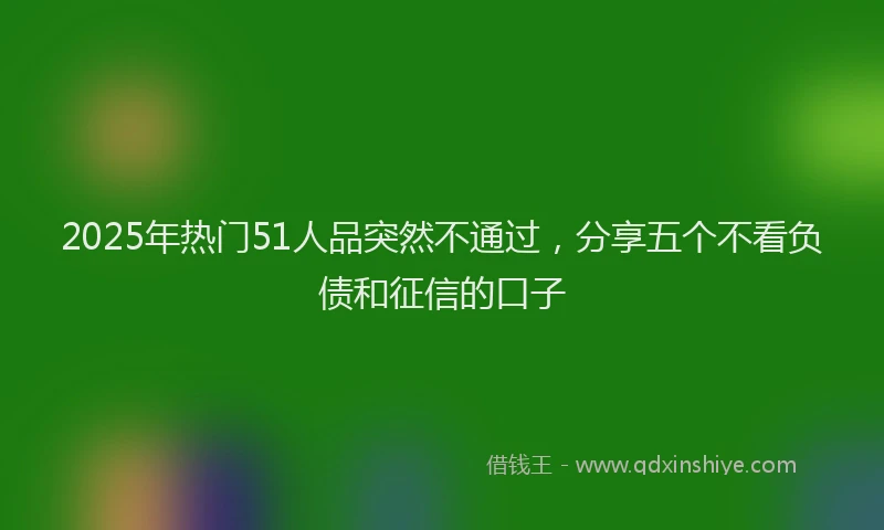 2025年热门51人品突然不通过，分享五个不看负债和征信的口子