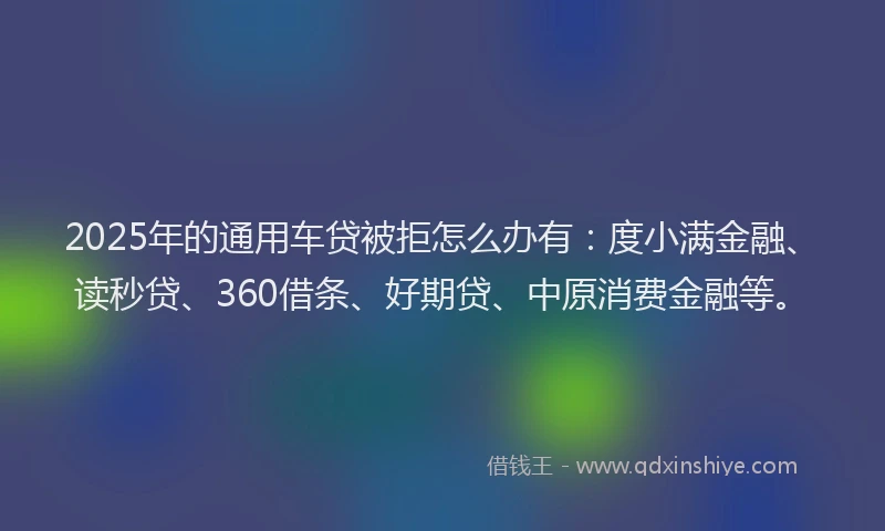 2025年的通用车贷被拒怎么办有：度小满金融、读秒贷、360借条、好期贷、中原消费金融等。