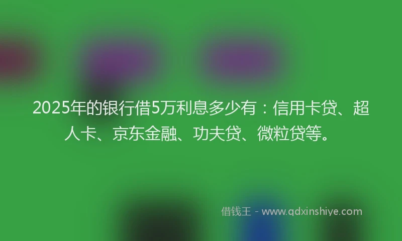 2025年的银行借5万利息多少有：信用卡贷、超人卡、京东金融、功夫贷、微粒贷等。