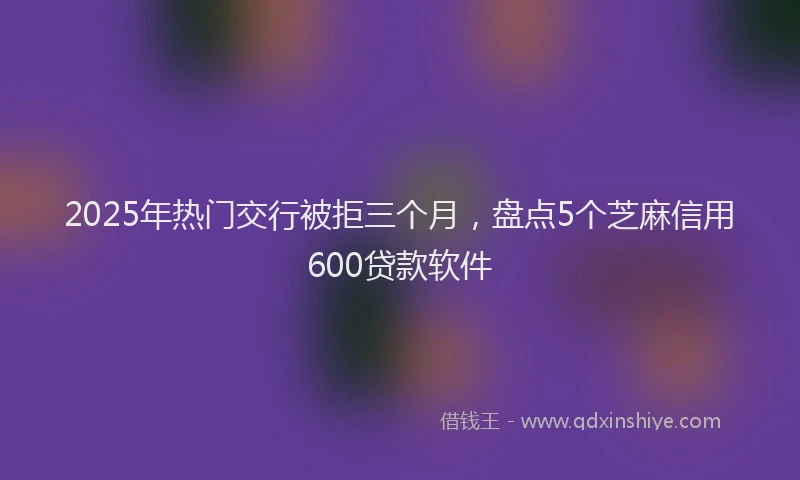 2025年热门交行被拒三个月，盘点5个芝麻信用600贷款软件