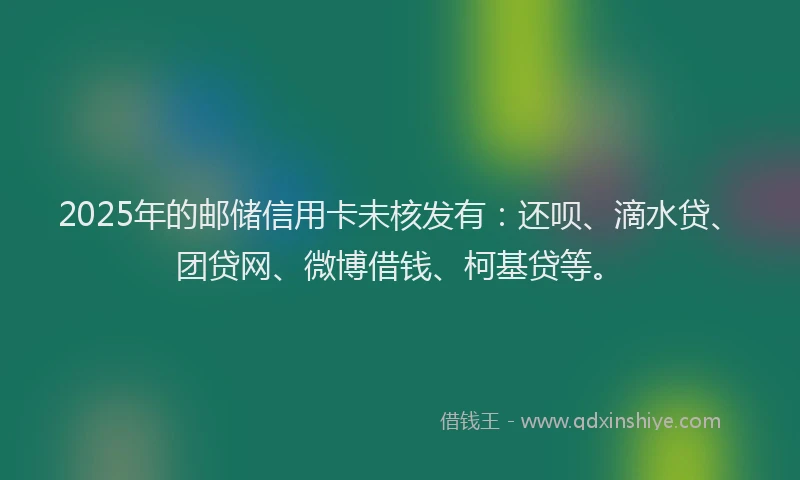 2025年的邮储信用卡未核发有：还呗、滴水贷、团贷网、微博借钱、柯基贷等。