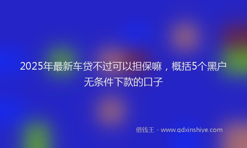 2025年最新车贷不过可以担保嘛，概括5个黑户无条件下款的口子