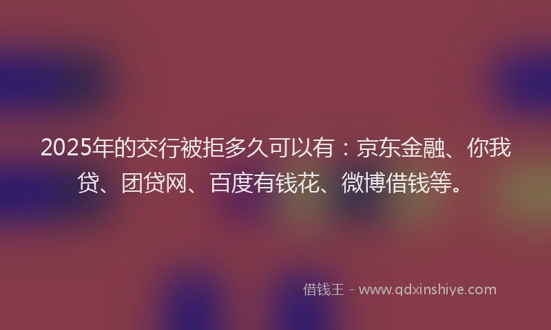2025年的交行被拒多久可以有：京东金融、你我贷、团贷网、百度有钱花、微博借钱等。