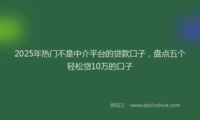 2025年热门不是中介平台的贷款口子，盘点五个轻松贷10万的口子