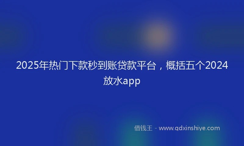 2025年热门下款秒到账贷款平台，概括五个2024放水app