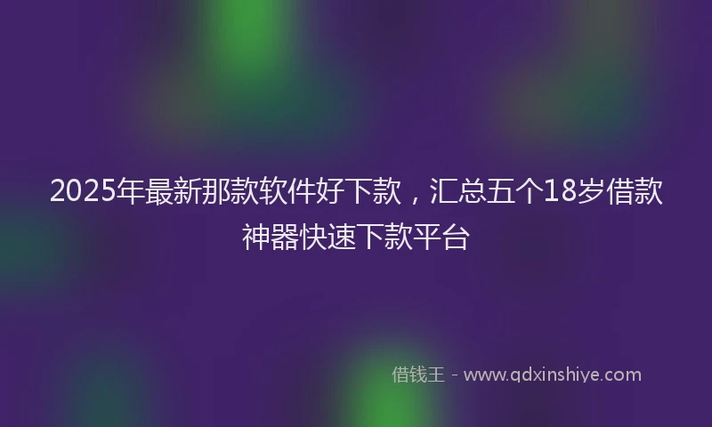 2025年最新那款软件好下款，汇总五个18岁借款神器快速下款平台