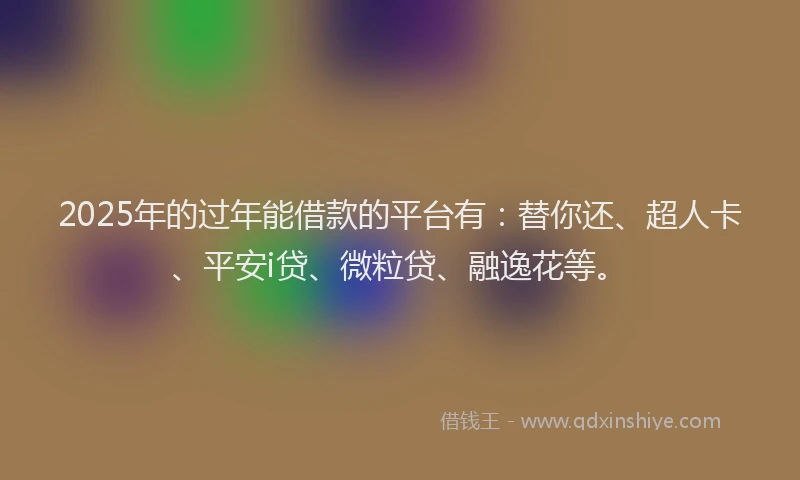 2025年的过年能借款的平台有：替你还、超人卡、平安i贷、微粒贷、融逸花等。