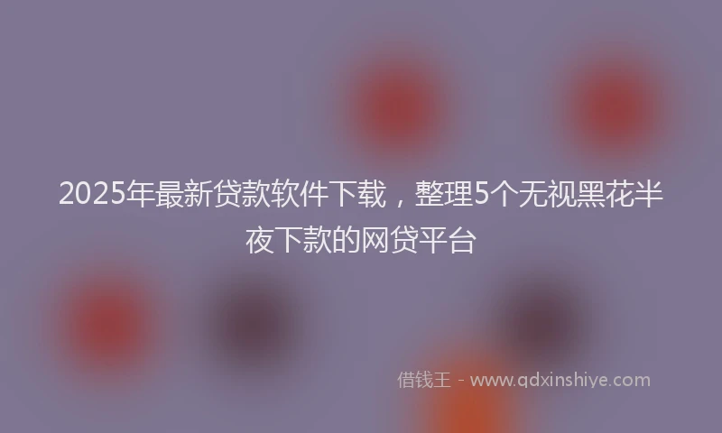 2025年最新贷款软件下载，整理5个无视黑花半夜下款的网贷平台