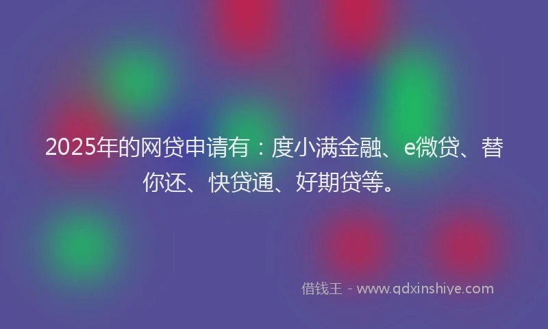 2025年的网贷申请有：度小满金融、e微贷、替你还、快贷通、好期贷等。