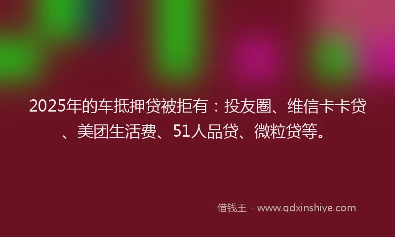 2025年的车抵押贷被拒有：投友圈、维信卡卡贷、美团生活费、51人品贷、微粒贷等。