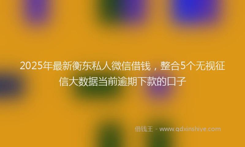 2025年最新衡东私人微信借钱，整合5个无视征信大数据当前逾期下款的口子