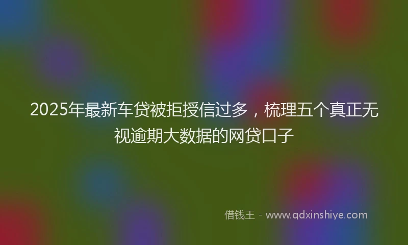 2025年最新车贷被拒授信过多，梳理五个真正无视逾期大数据的网贷口子