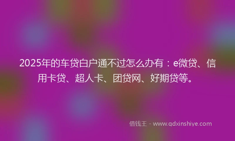 2025年的车贷白户通不过怎么办有：e微贷、信用卡贷、超人卡、团贷网、好期贷等。