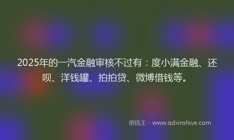 2025年的一汽金融审核不过有：度小满金融、还呗、洋钱罐、拍拍贷、微博借钱等。