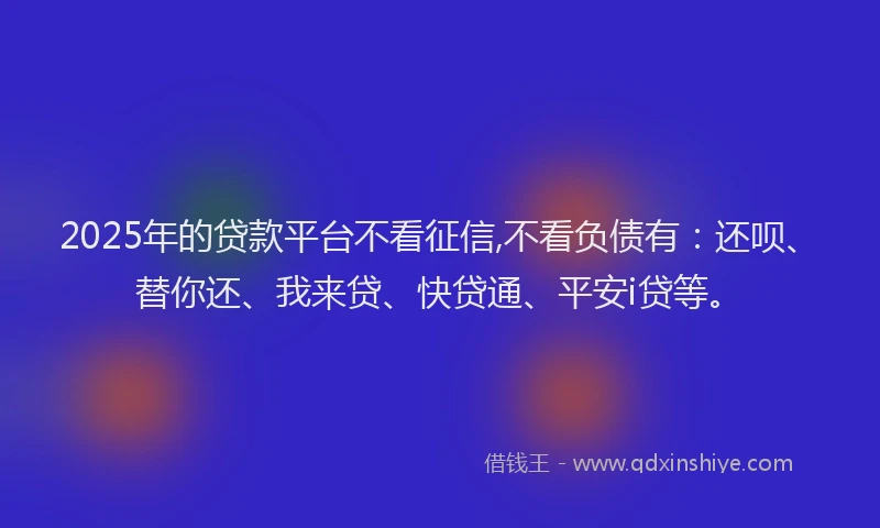 2025年的贷款平台不看征信,不看负债有：还呗、替你还、我来贷、快贷通、平安i贷等。