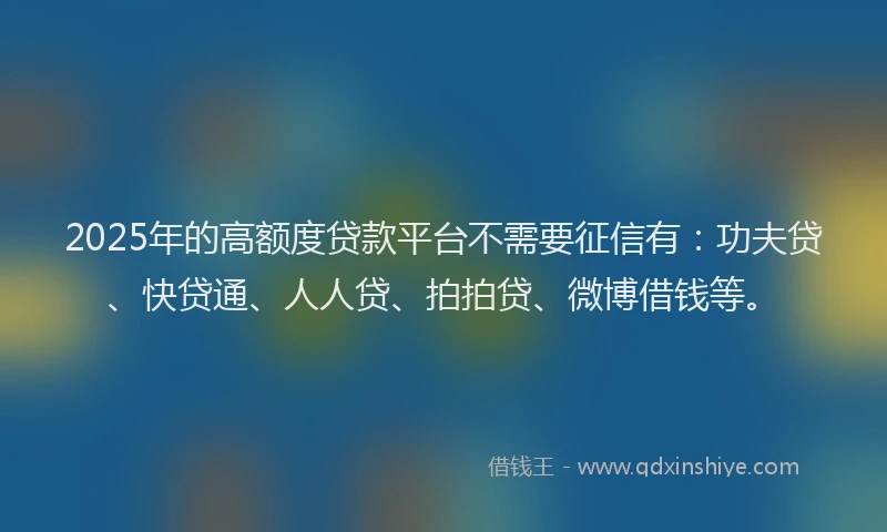 2025年的高额度贷款平台不需要征信有：功夫贷、快贷通、人人贷、拍拍贷、微博借钱等。