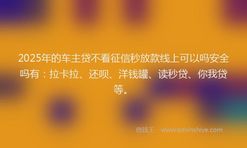 2025年的车主贷不看征信秒放款线上可以吗安全吗有：拉卡拉、还呗、洋钱罐、读秒贷、你我贷等。