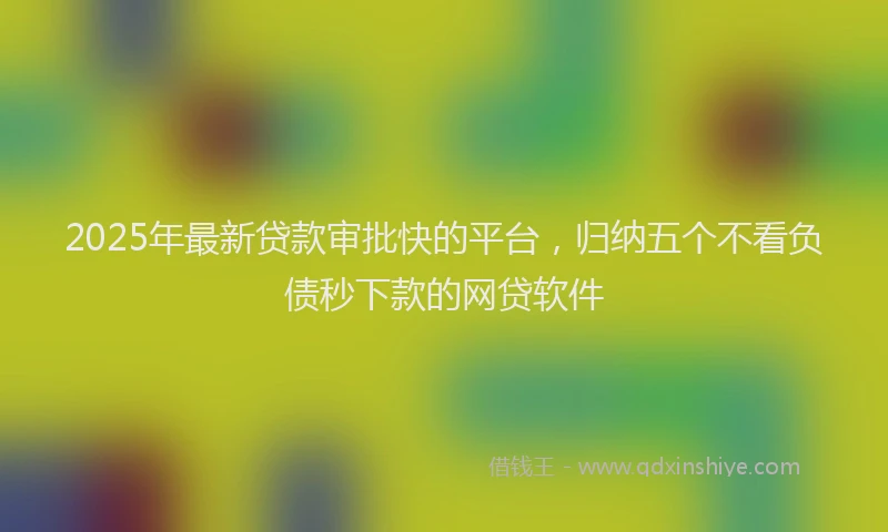 2025年最新贷款审批快的平台，归纳五个不看负债秒下款的网贷软件