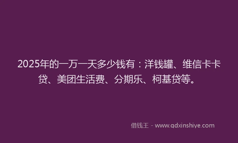 2025年的一万一天多少钱有：洋钱罐、维信卡卡贷、美团生活费、分期乐、柯基贷等。
