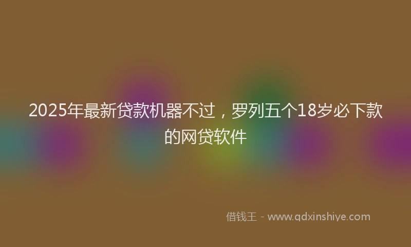 2025年最新贷款机器不过，罗列五个18岁必下款的网贷软件