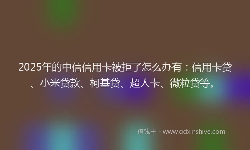 2025年的中信信用卡被拒了怎么办有：信用卡贷、小米贷款、柯基贷、超人卡、微粒贷等。
