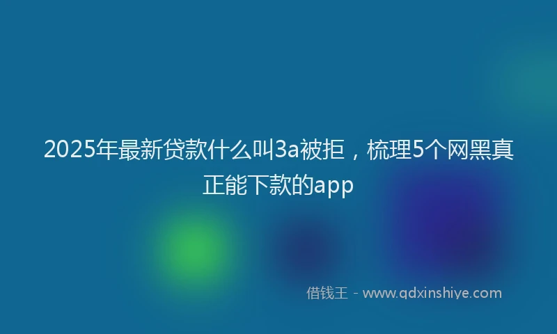 2025年最新贷款什么叫3a被拒，梳理5个网黑真正能下款的app