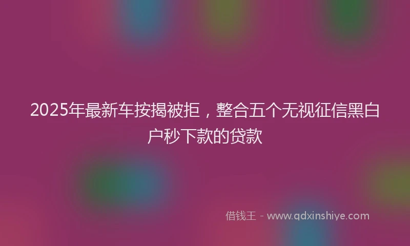 2025年最新车按揭被拒，整合五个无视征信黑白户秒下款的贷款