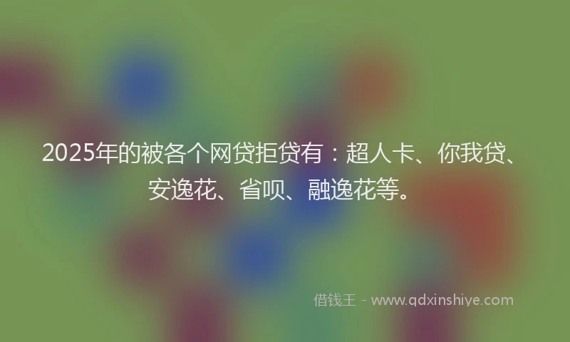 2025年的被各个网贷拒贷有：超人卡、你我贷、安逸花、省呗、融逸花等。
