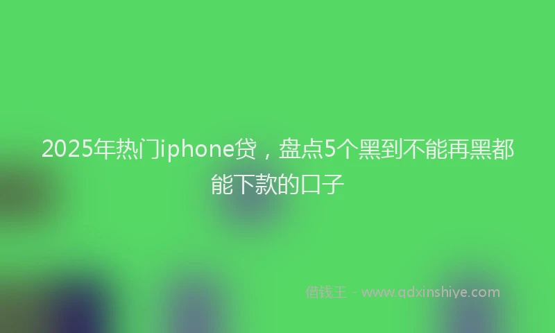 2025年热门iphone贷，盘点5个黑到不能再黑都能下款的口子