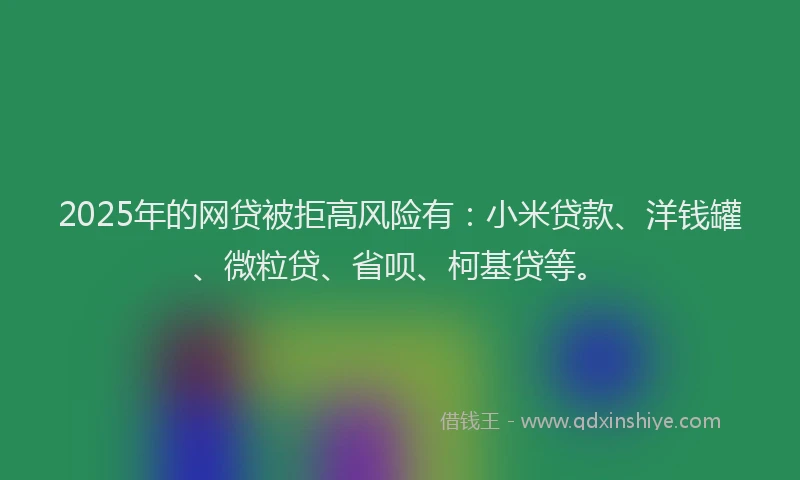 2025年的网贷被拒高风险有：小米贷款、洋钱罐、微粒贷、省呗、柯基贷等。