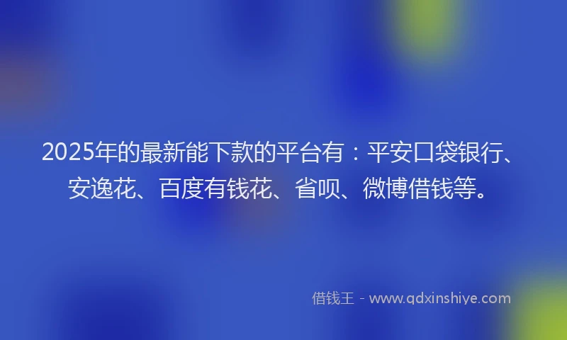 2025年的最新能下款的平台有：平安口袋银行、安逸花、百度有钱花、省呗、微博借钱等。