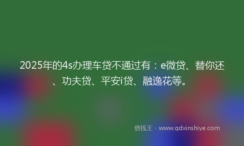 2025年的4s办理车贷不通过有：e微贷、替你还、功夫贷、平安i贷、融逸花等。