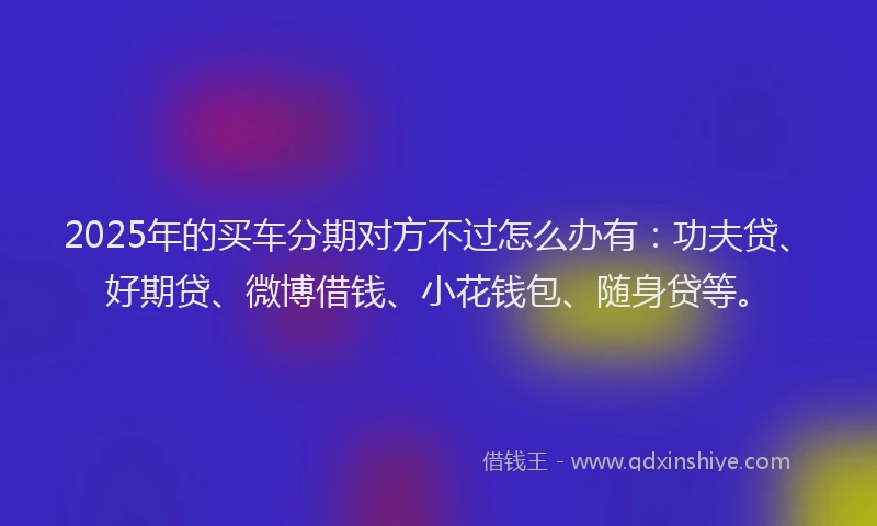 2025年的买车分期对方不过怎么办有：功夫贷、好期贷、微博借钱、小花钱包、随身贷等。