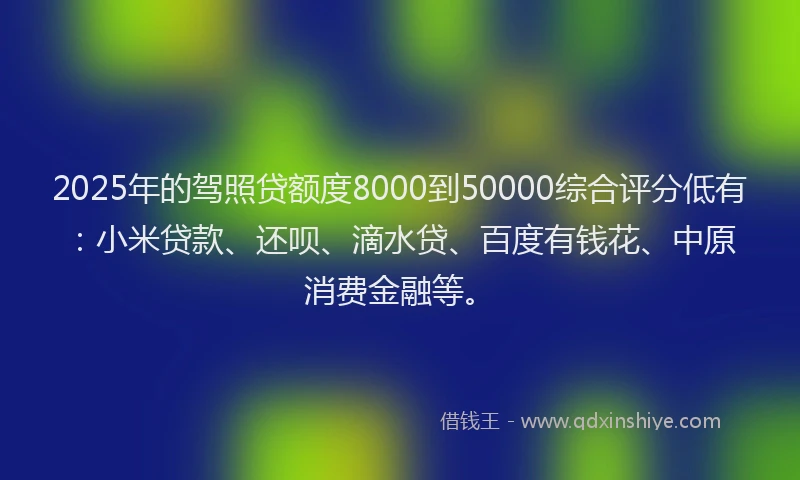 2025年的驾照贷额度8000到50000综合评分低有：小米贷款、还呗、滴水贷、百度有钱花、中原消费金融等。