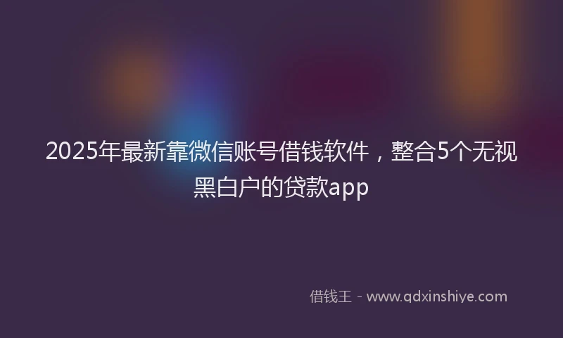 2025年最新靠微信账号借钱软件，整合5个无视黑白户的贷款app
