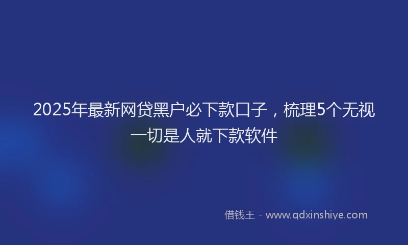 2025年最新网贷黑户必下款口子，梳理5个无视一切是人就下款软件
