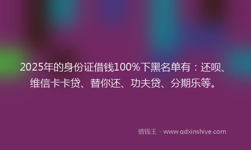 2025年的身份证借钱100%下黑名单有：还呗、维信卡卡贷、替你还、功夫贷、分期乐等。